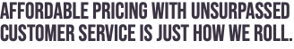 AFFORDABLE PRICING WITH UNSURPASSED CUSTOMER SERVICE IS JUST HOW WE ROLL.